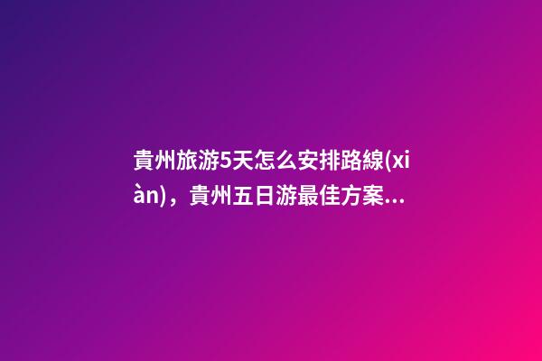 貴州旅游5天怎么安排路線(xiàn)，貴州五日游最佳方案，有了這篇攻略看完出發(fā)